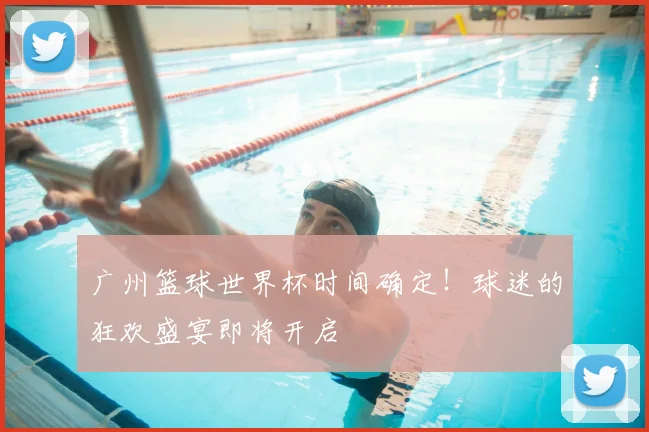 广州篮球世界杯时间确定！球迷的狂欢盛宴即将开启