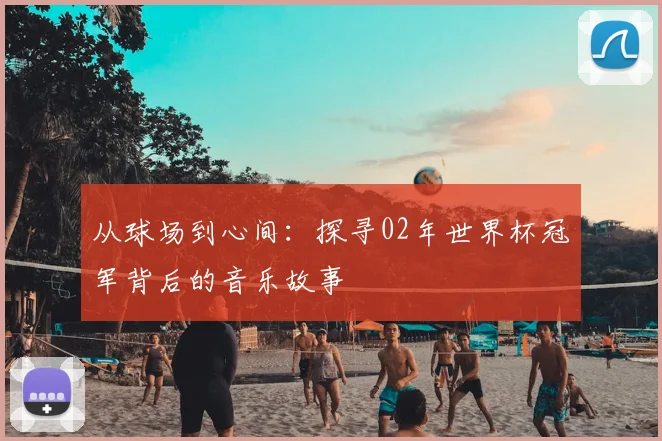 从球场到心间：探寻02年世界杯冠军背后的音乐故事