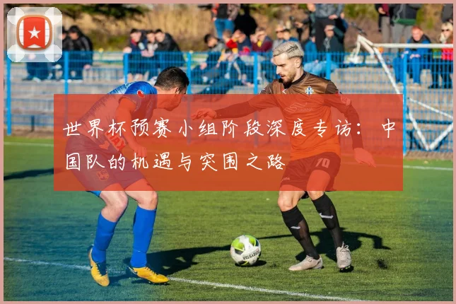 世界杯预赛小组阶段深度专访：中国队的机遇与突围之路