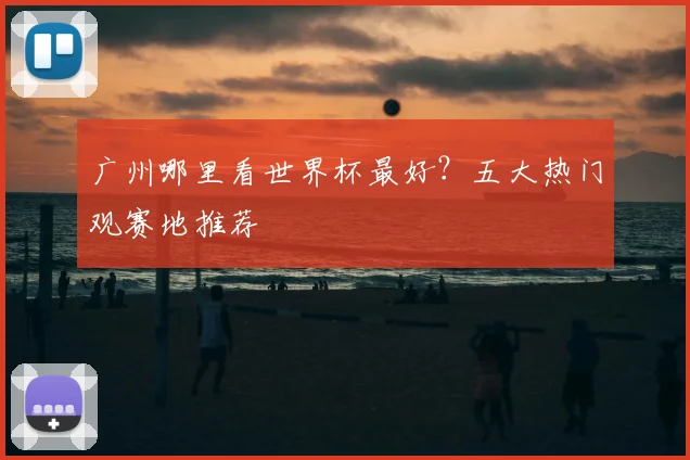 广州哪里看世界杯最好？五大热门观赛地推荐