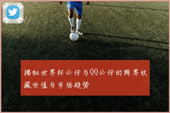 揭秘世界杯公仔与QQ公仔的跨界收藏价值与市场趋势
