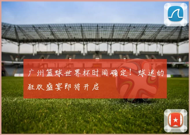 广州篮球世界杯时间确定！球迷的狂欢盛宴即将开启