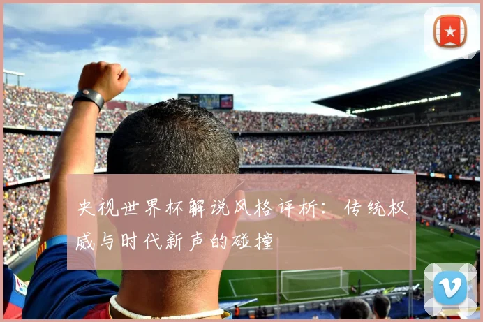 央视世界杯解说风格评析：传统权威与时代新声的碰撞
