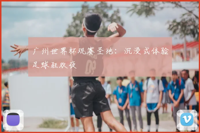 广州世界杯观赛圣地：沉浸式体验足球狂欢夜