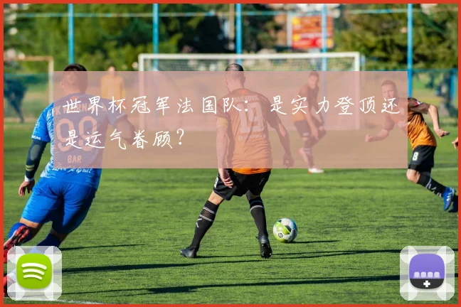 世界杯冠军法国队：是实力登顶还是运气眷顾？