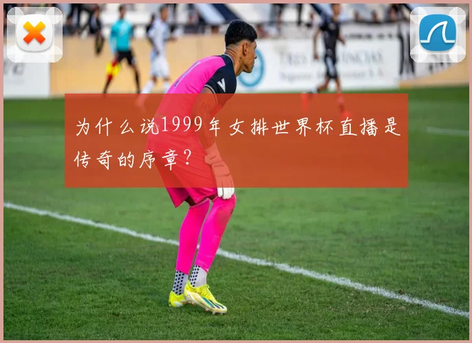为什么说1999年女排世界杯直播是传奇的序章？