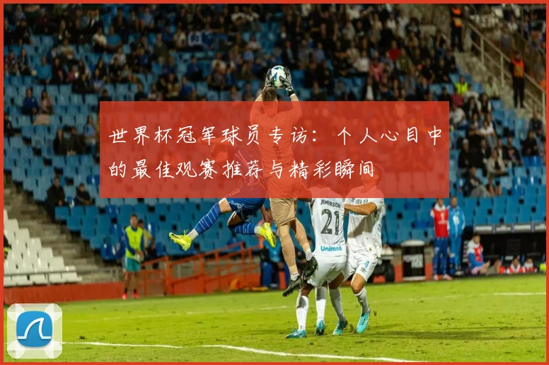 世界杯冠军球员专访：个人心目中的最佳观赛推荐与精彩瞬间