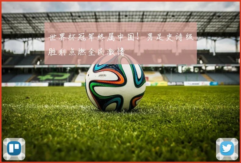 世界杯冠军终属中国！男足史诗级胜利点燃全民激情