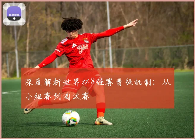 深度解析世界杯8强赛晋级机制:从小组赛到淘汰赛